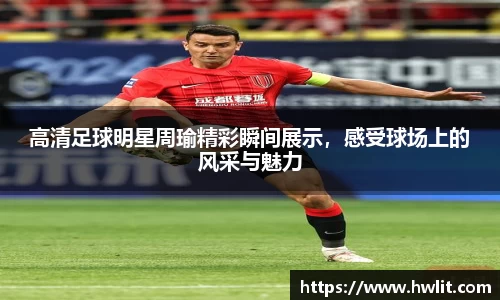 高清足球明星周瑜精彩瞬间展示，感受球场上的风采与魅力