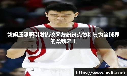 姚明压腿照引发热议网友纷纷点赞称其为篮球界的柔韧之王