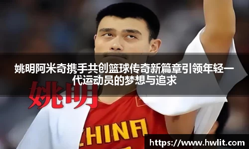 姚明阿米奇携手共创篮球传奇新篇章引领年轻一代运动员的梦想与追求